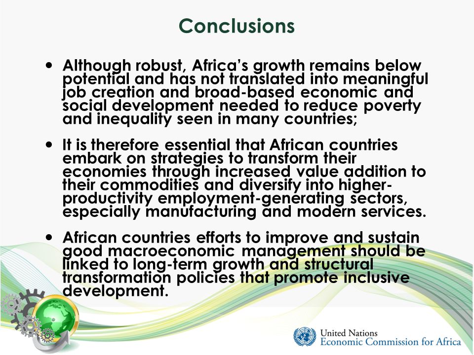Conclusions Although robust, Africa’s growth remains below potential and has not translated into meaningful job creation and broad-based economic and social development needed to reduce poverty and inequality seen in many countries; It is therefore essential that African countries embark on strategies to transform their economies through increased value addition to their commodities and diversify into higher- productivity employment-generating sectors, especially manufacturing and modern services.