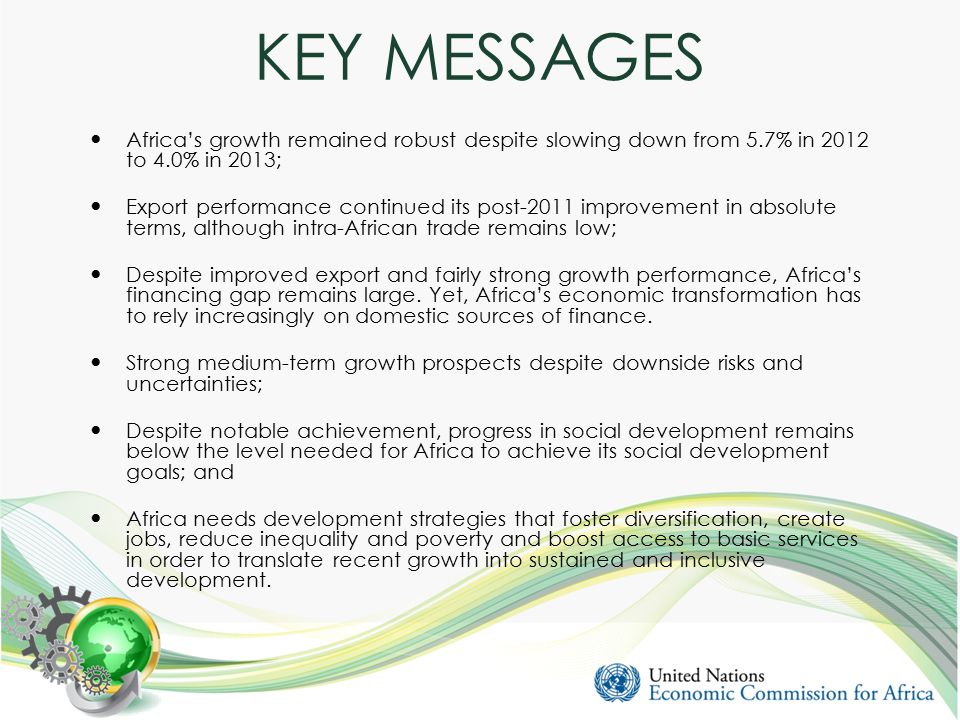 KEY MESSAGES Africa’s growth remained robust despite slowing down from 5.7% in 2012 to 4.0% in 2013; Export performance continued its post-2011 improvement in absolute terms, although intra-African trade remains low; Despite improved export and fairly strong growth performance, Africa’s financing gap remains large.