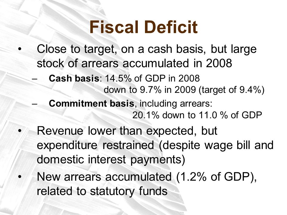 Fiscal Deficit Close to target, on a cash basis, but large stock of arrears accumulated in 2008 –Cash basis: 14.5% of GDP in 2008 down to 9.7% in 2009 (target of 9.4%) –Commitment basis, including arrears: 20.1% down to 11.0 % of GDP Revenue lower than expected, but expenditure restrained (despite wage bill and domestic interest payments) New arrears accumulated (1.2% of GDP), related to statutory funds