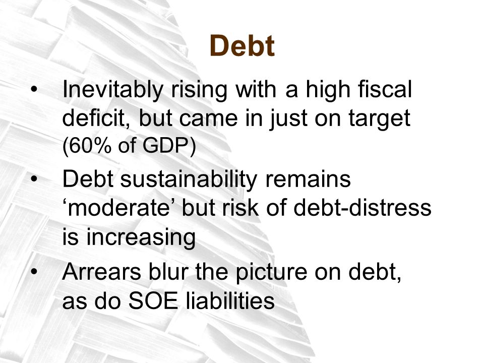 Debt Inevitably rising with a high fiscal deficit, but came in just on target (60% of GDP) Debt sustainability remains ‘moderate’ but risk of debt-distress is increasing Arrears blur the picture on debt, as do SOE liabilities
