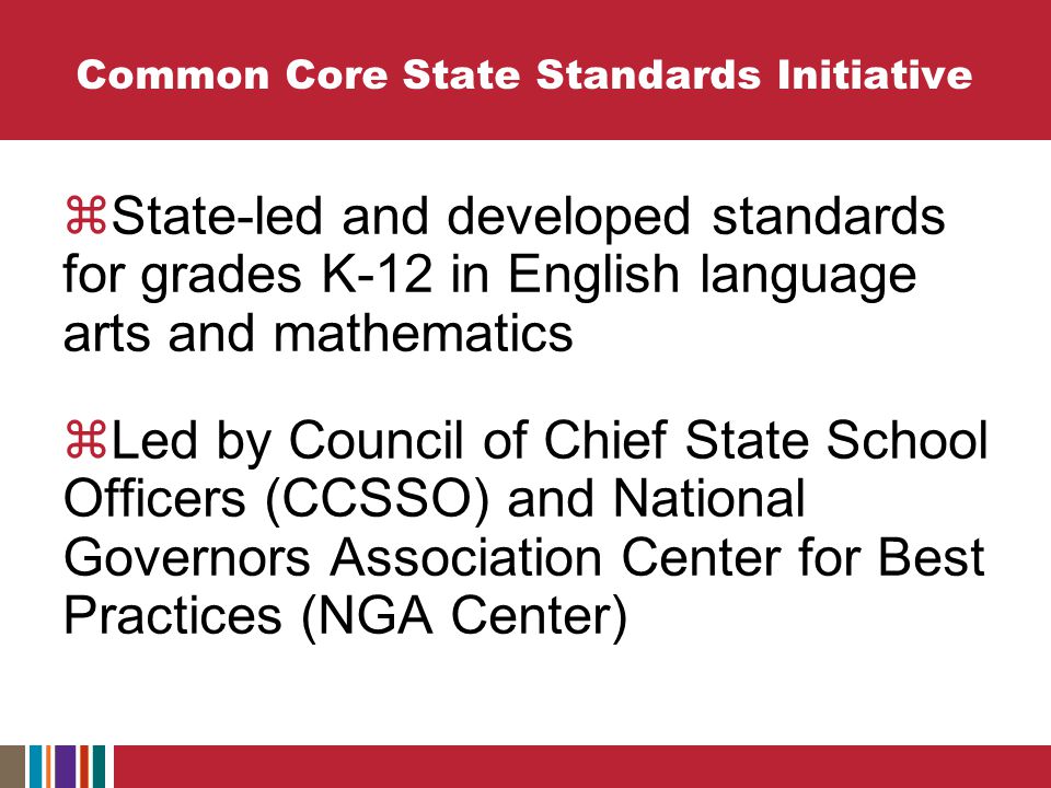 Common Core State Standards Initiative  State-led and developed standards for grades K-12 in English language arts and mathematics  Led by Council of Chief State School Officers (CCSSO) and National Governors Association Center for Best Practices (NGA Center)
