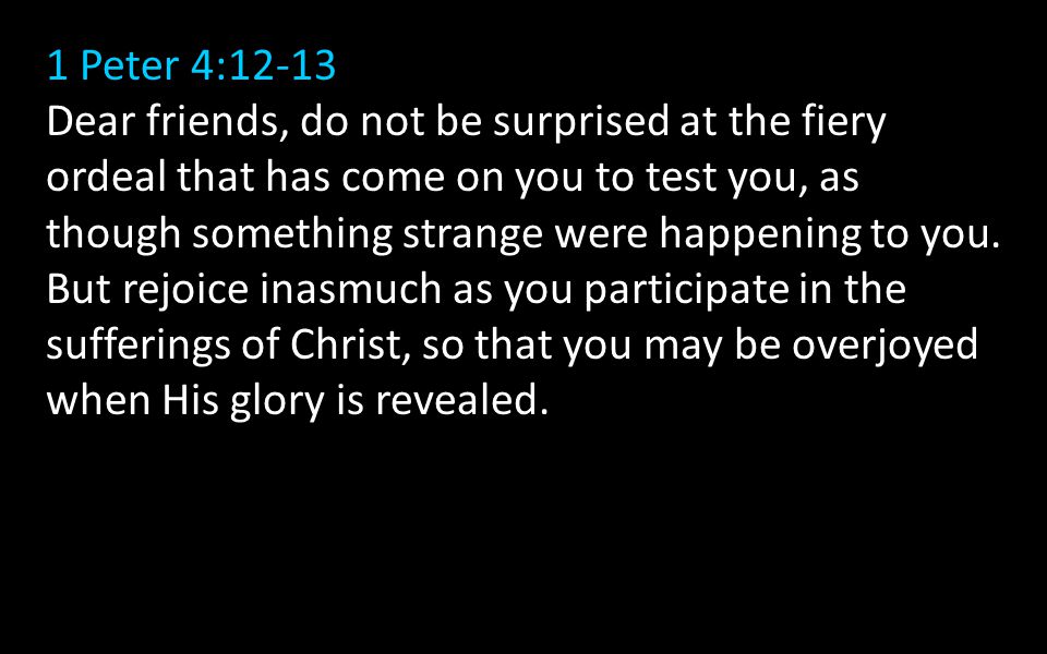 1 Peter 4:12-13 Dear friends, do not be surprised at the fiery ordeal that has come on you to test you, as though something strange were happening to you.