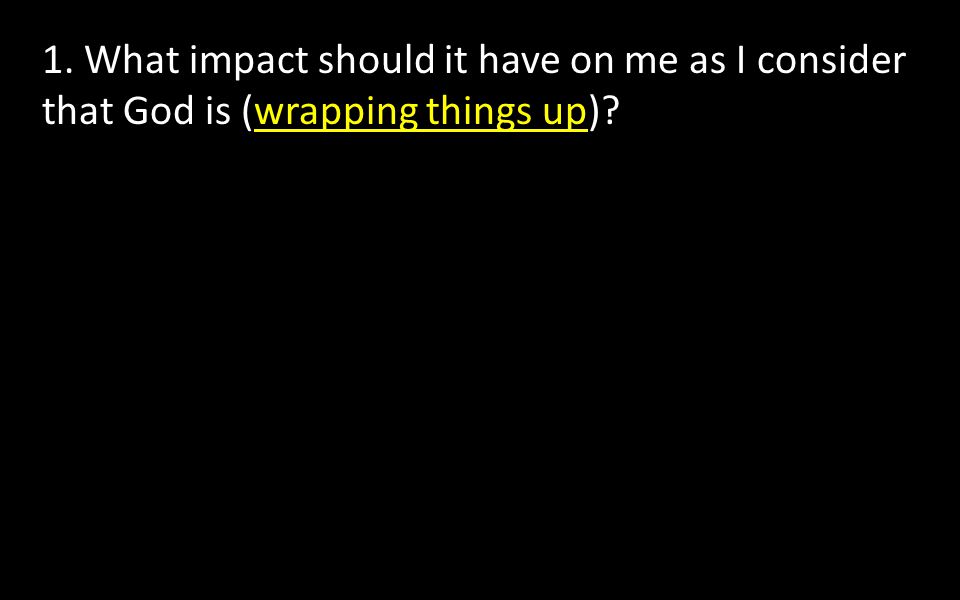 1. What impact should it have on me as I consider that God is (wrapping things up)