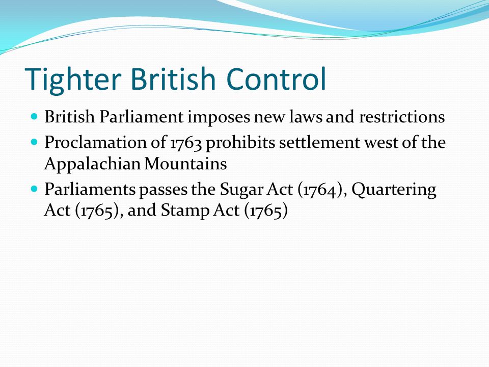 Tighter British Control British Parliament imposes new laws and restrictions Proclamation of 1763 prohibits settlement west of the Appalachian Mountains Parliaments passes the Sugar Act (1764), Quartering Act (1765), and Stamp Act (1765)