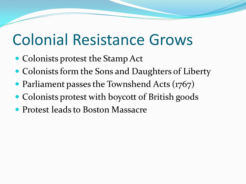 Colonial Resistance Grows Colonists protest the Stamp Act Colonists form the Sons and Daughters of Liberty Parliament passes the Townshend Acts (1767) Colonists protest with boycott of British goods Protest leads to Boston Massacre