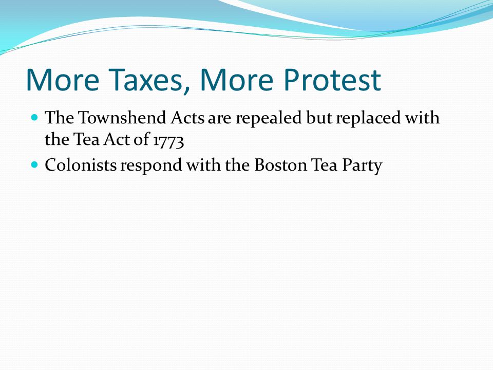 More Taxes, More Protest The Townshend Acts are repealed but replaced with the Tea Act of 1773 Colonists respond with the Boston Tea Party