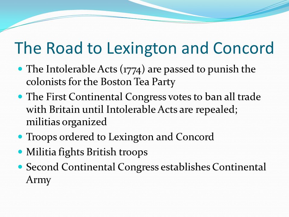 The Road to Lexington and Concord The Intolerable Acts (1774) are passed to punish the colonists for the Boston Tea Party The First Continental Congress votes to ban all trade with Britain until Intolerable Acts are repealed; militias organized Troops ordered to Lexington and Concord Militia fights British troops Second Continental Congress establishes Continental Army