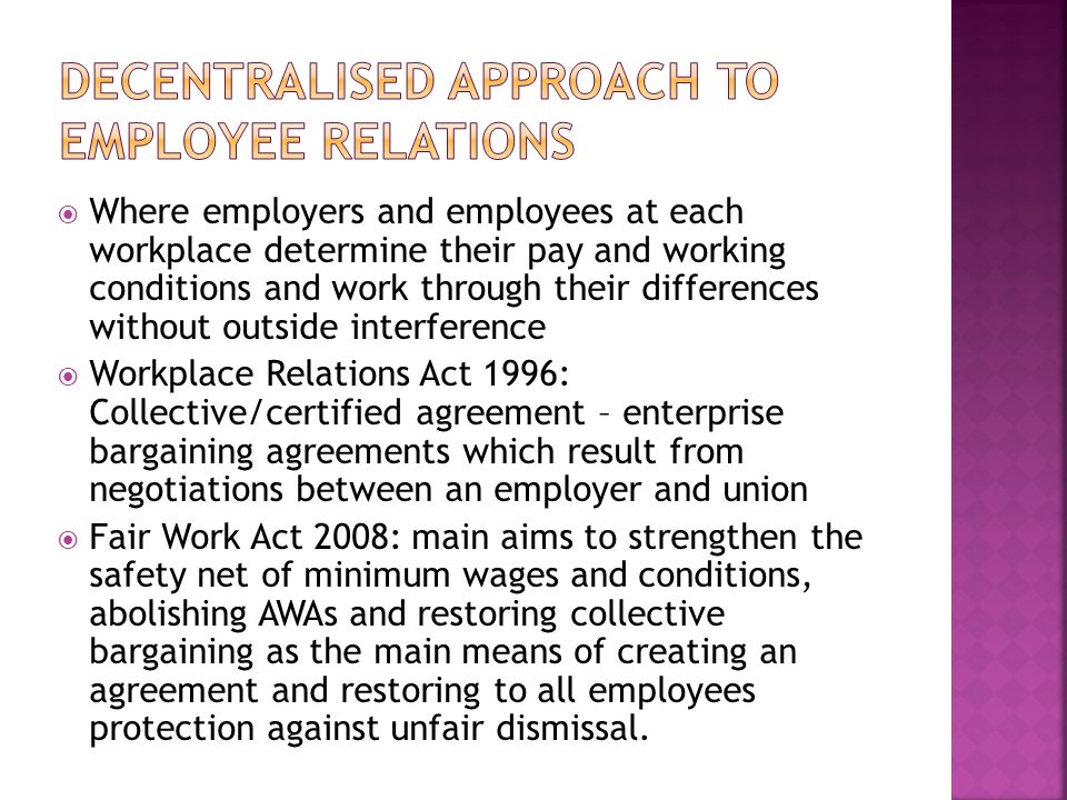  Where employers and employees at each workplace determine their pay and working conditions and work through their differences without outside interference  Workplace Relations Act 1996: Collective/certified agreement – enterprise bargaining agreements which result from negotiations between an employer and union  Fair Work Act 2008: main aims to strengthen the safety net of minimum wages and conditions, abolishing AWAs and restoring collective bargaining as the main means of creating an agreement and restoring to all employees protection against unfair dismissal.