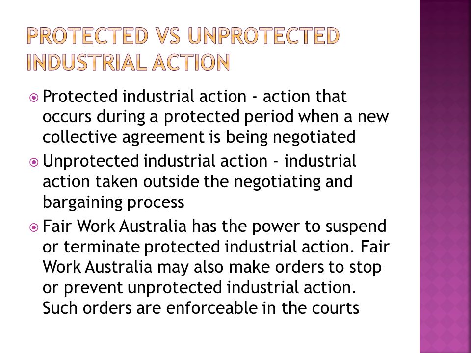  Protected industrial action - action that occurs during a protected period when a new collective agreement is being negotiated  Unprotected industrial action - industrial action taken outside the negotiating and bargaining process  Fair Work Australia has the power to suspend or terminate protected industrial action.