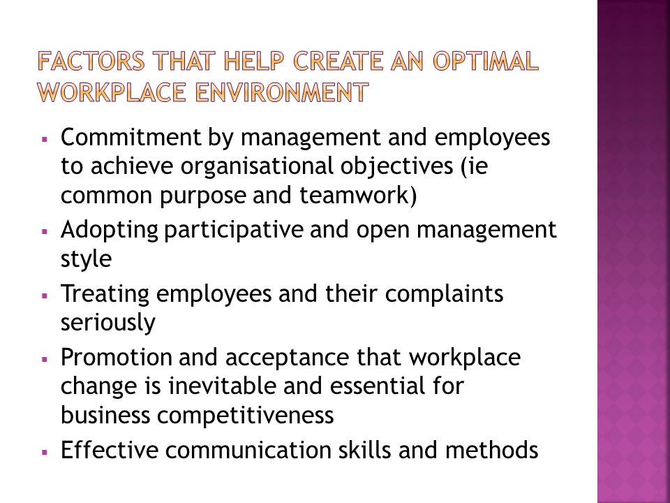  Commitment by management and employees to achieve organisational objectives (ie common purpose and teamwork)  Adopting participative and open management style  Treating employees and their complaints seriously  Promotion and acceptance that workplace change is inevitable and essential for business competitiveness  Effective communication skills and methods