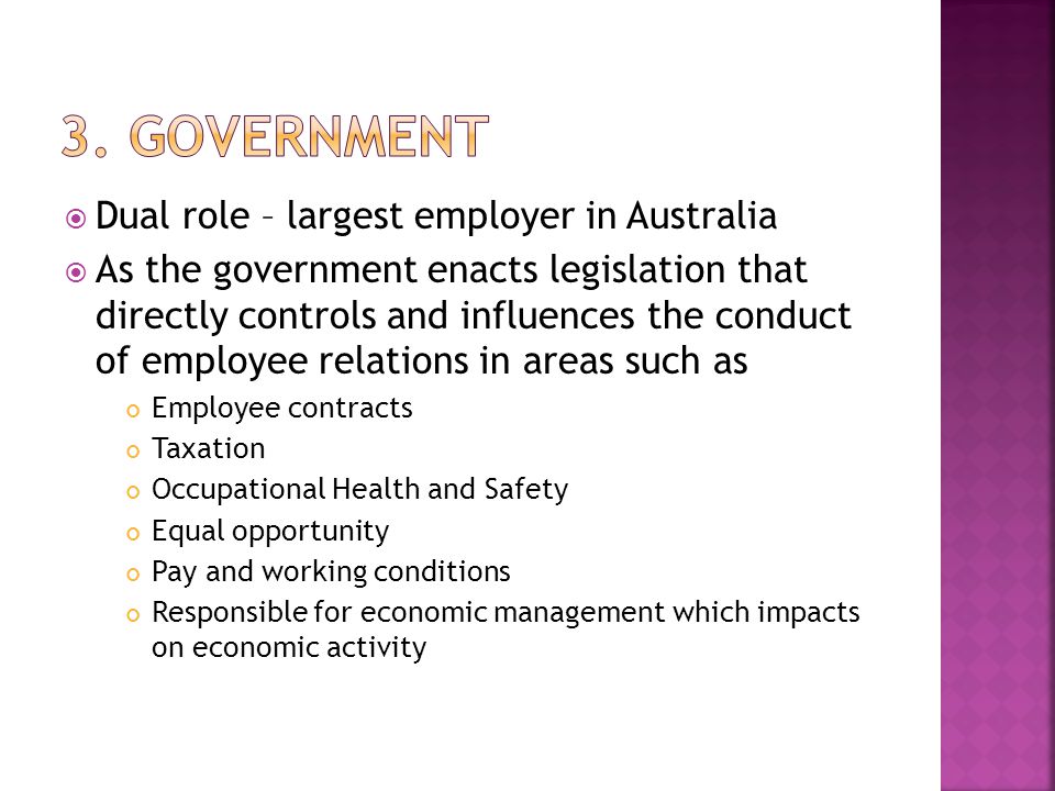  Dual role – largest employer in Australia  As the government enacts legislation that directly controls and influences the conduct of employee relations in areas such as Employee contracts Taxation Occupational Health and Safety Equal opportunity Pay and working conditions Responsible for economic management which impacts on economic activity