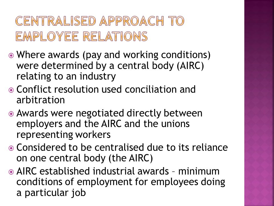  Where awards (pay and working conditions) were determined by a central body (AIRC) relating to an industry  Conflict resolution used conciliation and arbitration  Awards were negotiated directly between employers and the AIRC and the unions representing workers  Considered to be centralised due to its reliance on one central body (the AIRC)  AIRC established industrial awards – minimum conditions of employment for employees doing a particular job