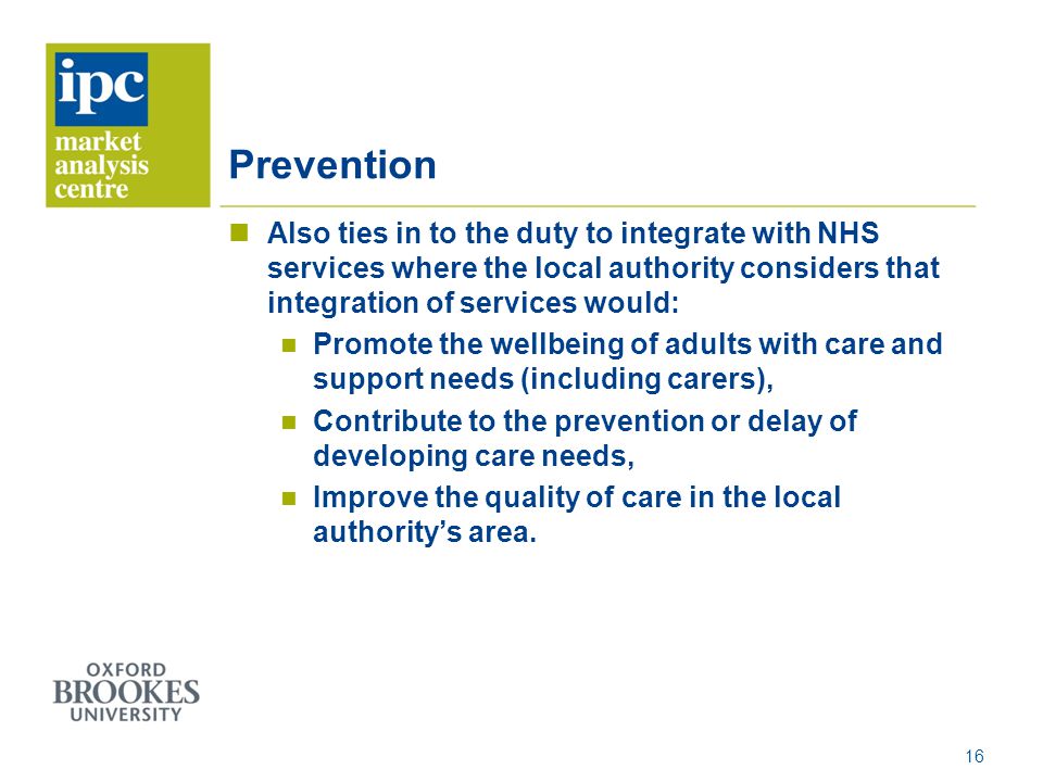Prevention Also ties in to the duty to integrate with NHS services where the local authority considers that integration of services would: Promote the wellbeing of adults with care and support needs (including carers), Contribute to the prevention or delay of developing care needs, Improve the quality of care in the local authority’s area.