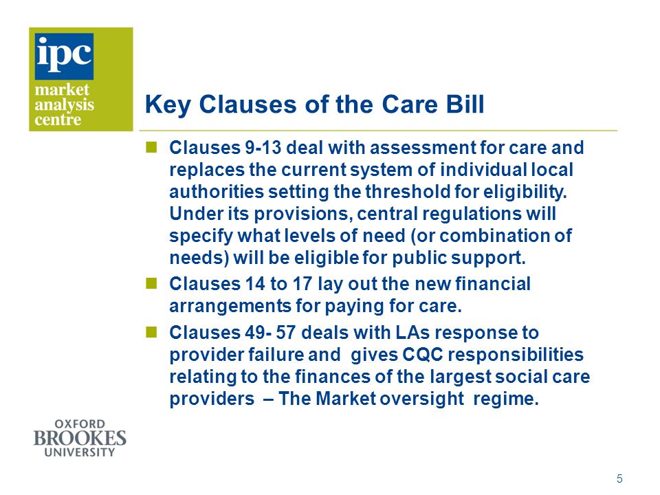 Key Clauses of the Care Bill Clauses 9-13 deal with assessment for care and replaces the current system of individual local authorities setting the threshold for eligibility.