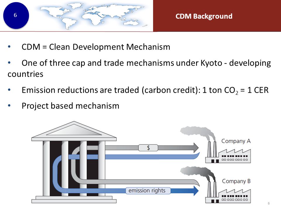 CDM Background 6 CDM = Clean Development Mechanism One of three cap and trade mechanisms under Kyoto - developing countries Emission reductions are traded (carbon credit): 1 ton CO 2 = 1 CER Project based mechanism 6