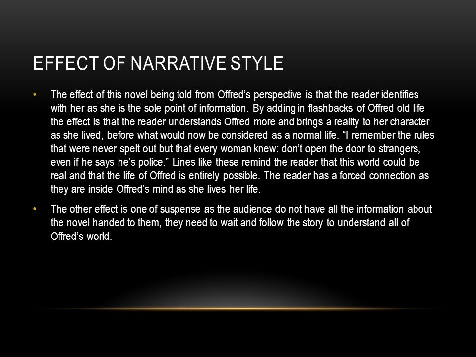 EFFECT OF NARRATIVE STYLE The effect of this novel being told from Offred’s perspective is that the reader identifies with her as she is the sole point of information.