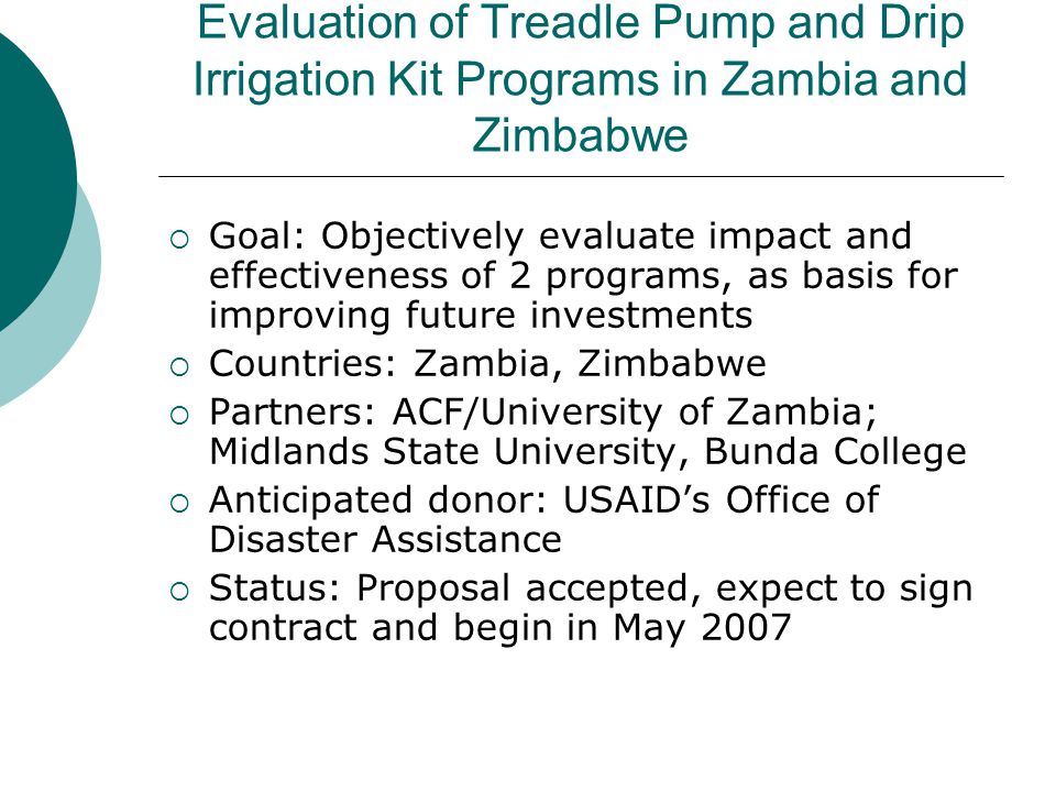 Evaluation of Treadle Pump and Drip Irrigation Kit Programs in Zambia and Zimbabwe  Goal: Objectively evaluate impact and effectiveness of 2 programs, as basis for improving future investments  Countries: Zambia, Zimbabwe  Partners: ACF/University of Zambia; Midlands State University, Bunda College  Anticipated donor: USAID’s Office of Disaster Assistance  Status: Proposal accepted, expect to sign contract and begin in May 2007