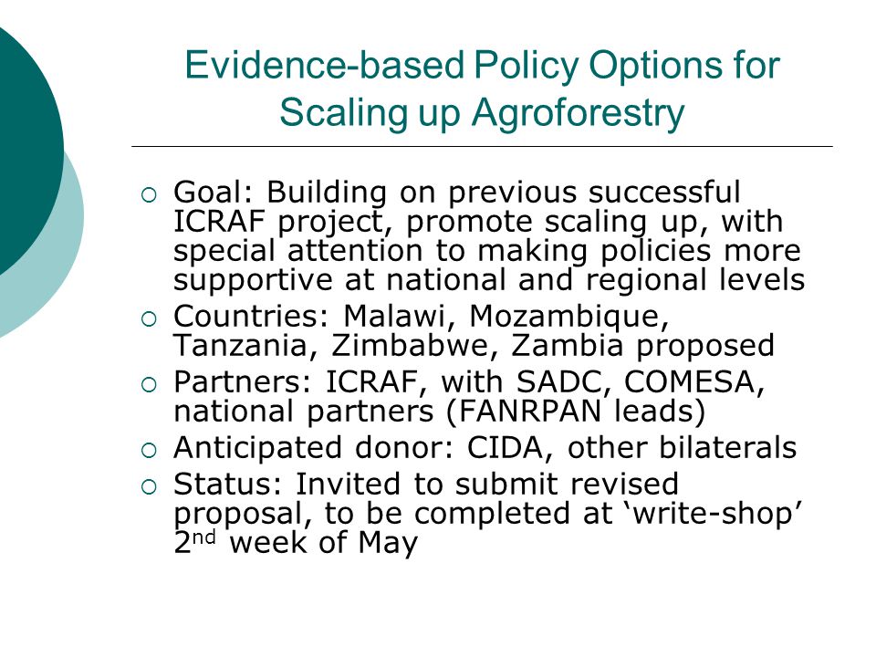 Evidence-based Policy Options for Scaling up Agroforestry  Goal: Building on previous successful ICRAF project, promote scaling up, with special attention to making policies more supportive at national and regional levels  Countries: Malawi, Mozambique, Tanzania, Zimbabwe, Zambia proposed  Partners: ICRAF, with SADC, COMESA, national partners (FANRPAN leads)  Anticipated donor: CIDA, other bilaterals  Status: Invited to submit revised proposal, to be completed at ‘write-shop’ 2 nd week of May
