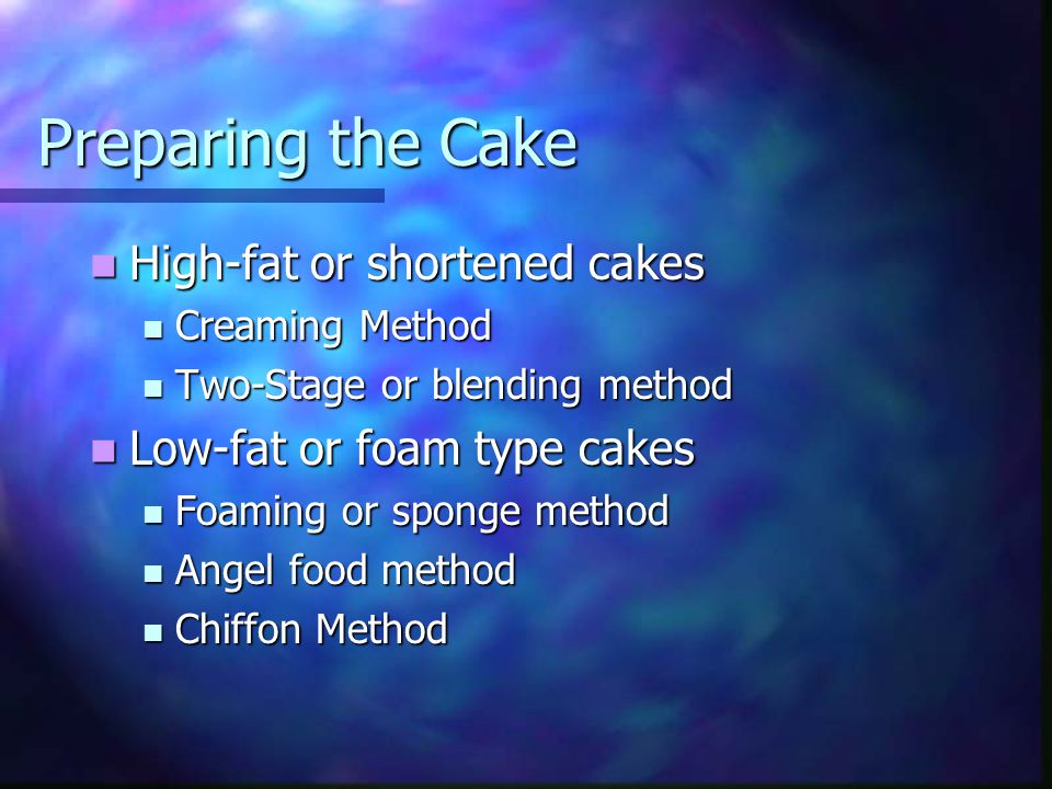 Preparing the Cake High-fat or shortened cakes High-fat or shortened cakes Creaming Method Creaming Method Two-Stage or blending method Two-Stage or blending method Low-fat or foam type cakes Low-fat or foam type cakes Foaming or sponge method Foaming or sponge method Angel food method Angel food method Chiffon Method Chiffon Method