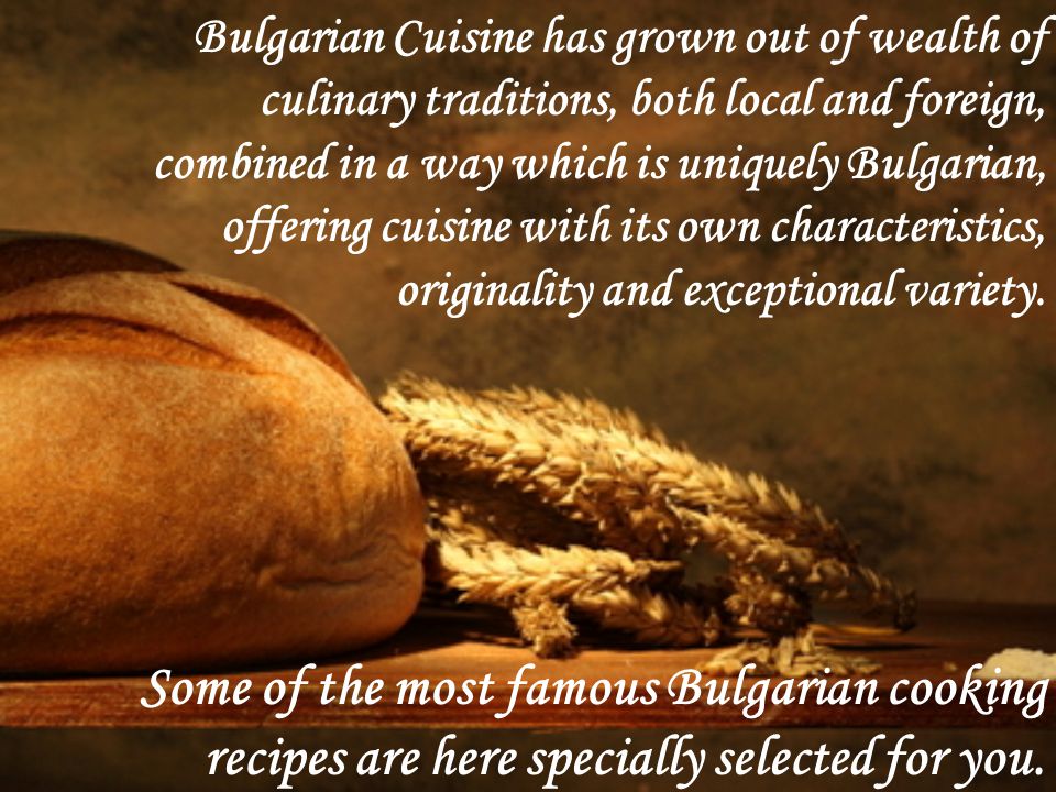 Bulgarian Cuisine has grown out of wealth of culinary traditions, both local and foreign, combined in a way which is uniquely Bulgarian, offering cuisine with its own characteristics, originality and exceptional variety.