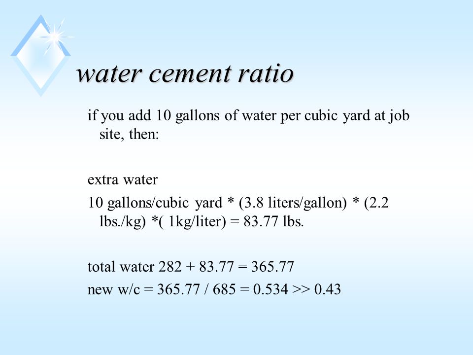 water cement ratio if you add 10 gallons of water per cubic yard at job site, then: extra water 10 gallons/cubic yard * (3.8 liters/gallon) * (2.2 lbs./kg) *( 1kg/liter) = lbs.
