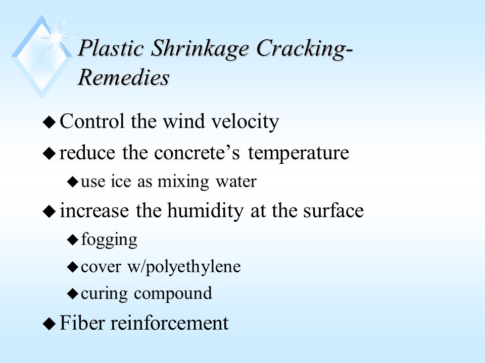 Plastic Shrinkage Cracking- Remedies u Control the wind velocity u reduce the concrete’s temperature u use ice as mixing water u increase the humidity at the surface u fogging u cover w/polyethylene u curing compound u Fiber reinforcement