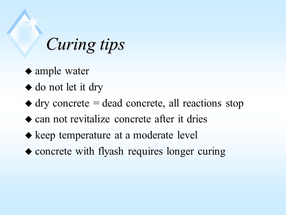 Curing tips u ample water u do not let it dry u dry concrete = dead concrete, all reactions stop u can not revitalize concrete after it dries u keep temperature at a moderate level u concrete with flyash requires longer curing