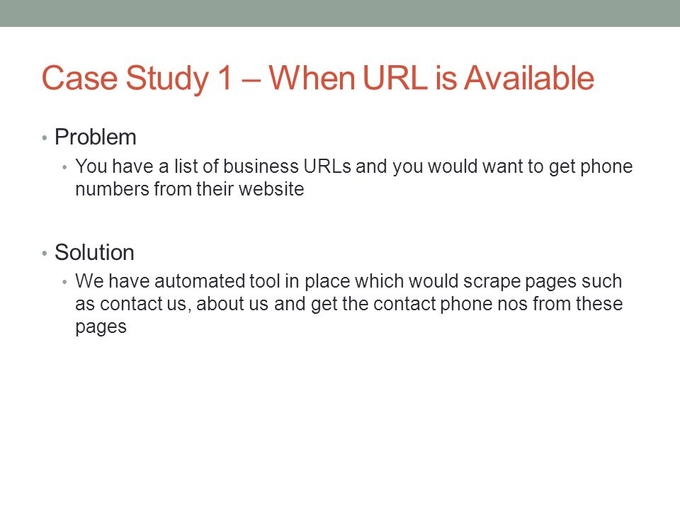 Case Study 1 – When URL is Available Problem You have a list of business URLs and you would want to get phone numbers from their website Solution We have automated tool in place which would scrape pages such as contact us, about us and get the contact phone nos from these pages