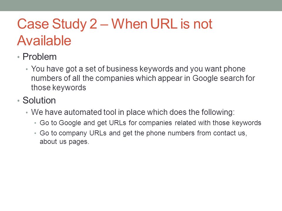 Case Study 2 – When URL is not Available Problem You have got a set of business keywords and you want phone numbers of all the companies which appear in Google search for those keywords Solution We have automated tool in place which does the following: Go to Google and get URLs for companies related with those keywords Go to company URLs and get the phone numbers from contact us, about us pages.