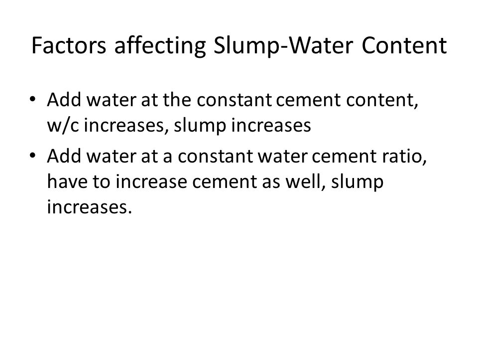 Factors affecting Slump-Water Content Add water at the constant cement content, w/c increases, slump increases Add water at a constant water cement ratio, have to increase cement as well, slump increases.