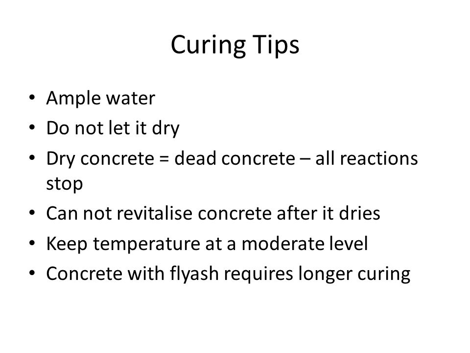 Curing Tips Ample water Do not let it dry Dry concrete = dead concrete – all reactions stop Can not revitalise concrete after it dries Keep temperature at a moderate level Concrete with flyash requires longer curing