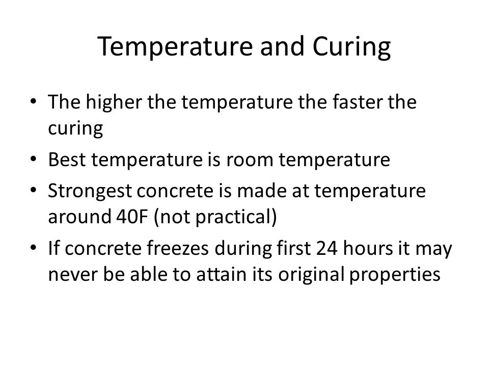 Temperature and Curing The higher the temperature the faster the curing Best temperature is room temperature Strongest concrete is made at temperature around 40F (not practical) If concrete freezes during first 24 hours it may never be able to attain its original properties