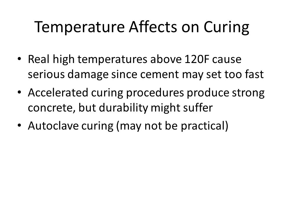 Temperature Affects on Curing Real high temperatures above 120F cause serious damage since cement may set too fast Accelerated curing procedures produce strong concrete, but durability might suffer Autoclave curing (may not be practical)