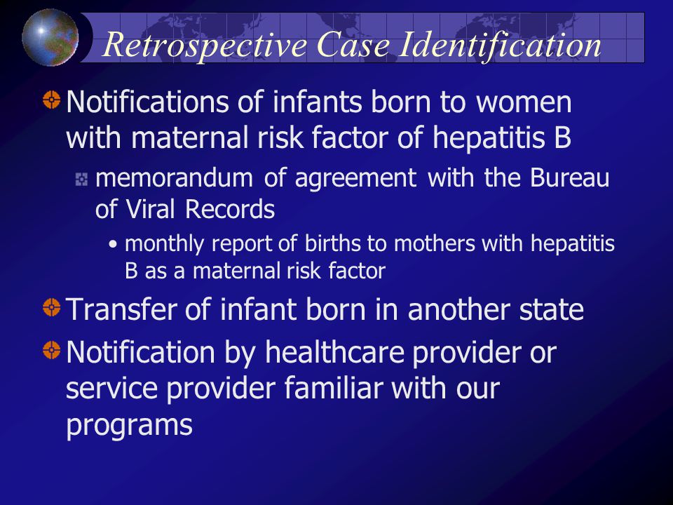 Retrospective Case Identification Notifications of infants born to women with maternal risk factor of hepatitis B memorandum of agreement with the Bureau of Viral Records monthly report of births to mothers with hepatitis B as a maternal risk factor Transfer of infant born in another state Notification by healthcare provider or service provider familiar with our programs