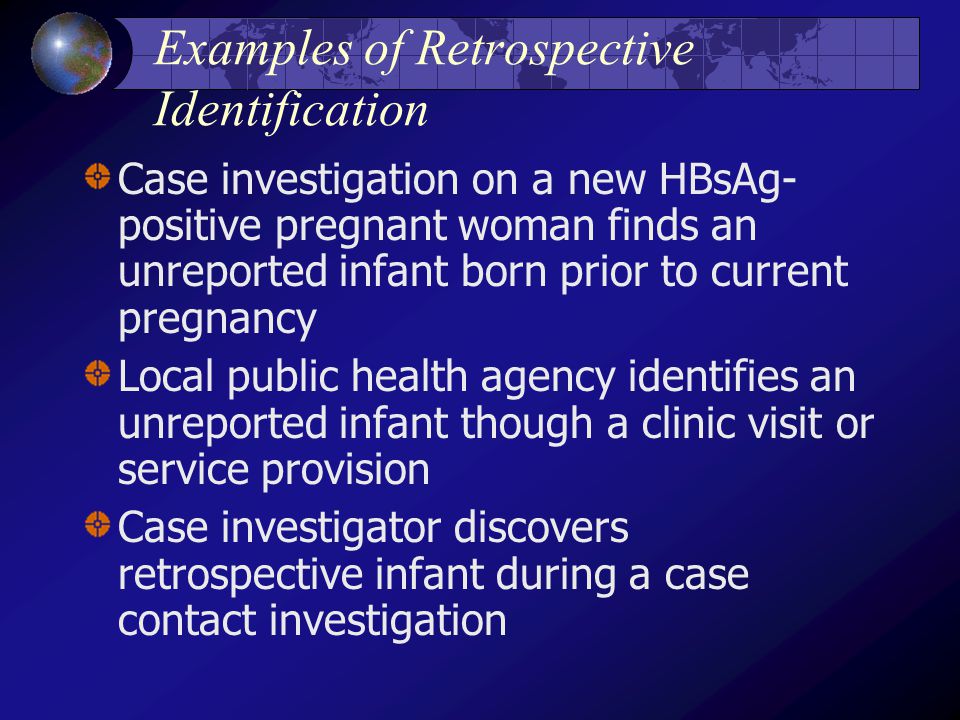 Examples of Retrospective Identification Case investigation on a new HBsAg- positive pregnant woman finds an unreported infant born prior to current pregnancy Local public health agency identifies an unreported infant though a clinic visit or service provision Case investigator discovers retrospective infant during a case contact investigation