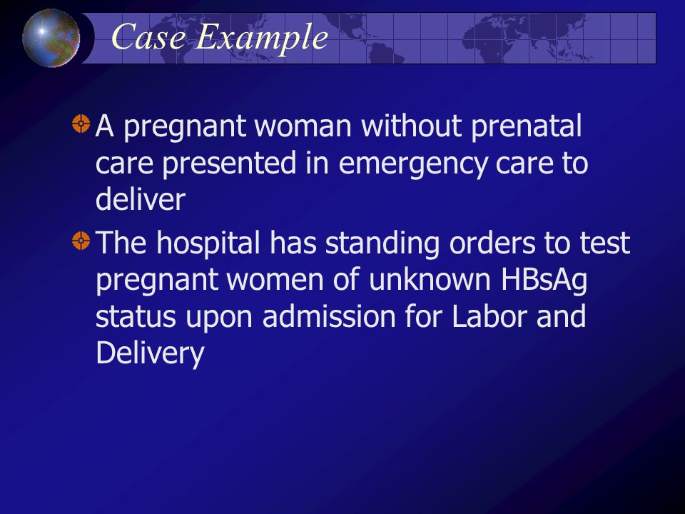 Case Example A pregnant woman without prenatal care presented in emergency care to deliver The hospital has standing orders to test pregnant women of unknown HBsAg status upon admission for Labor and Delivery