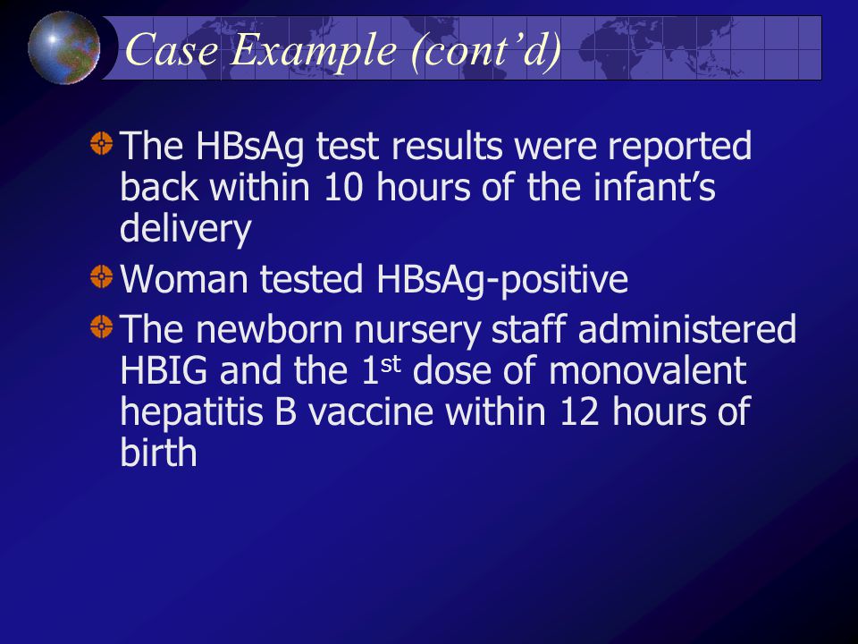 Case Example (cont’d) The HBsAg test results were reported back within 10 hours of the infant’s delivery Woman tested HBsAg-positive The newborn nursery staff administered HBIG and the 1 st dose of monovalent hepatitis B vaccine within 12 hours of birth