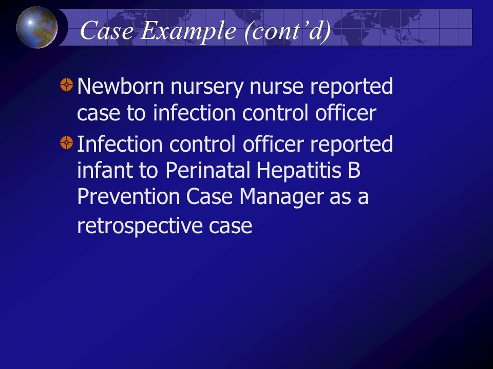Case Example (cont’d) Newborn nursery nurse reported case to infection control officer Infection control officer reported infant to Perinatal Hepatitis B Prevention Case Manager as a retrospective case