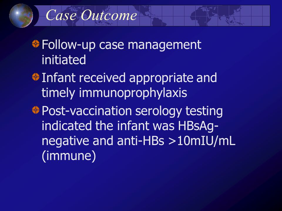 Case Outcome Follow-up case management initiated Infant received appropriate and timely immunoprophylaxis Post-vaccination serology testing indicated the infant was HBsAg- negative and anti-HBs >10mIU/mL (immune)