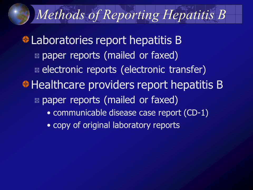 Methods of Reporting Hepatitis B Laboratories report hepatitis B paper reports (mailed or faxed) electronic reports (electronic transfer) Healthcare providers report hepatitis B paper reports (mailed or faxed) communicable disease case report (CD-1) copy of original laboratory reports