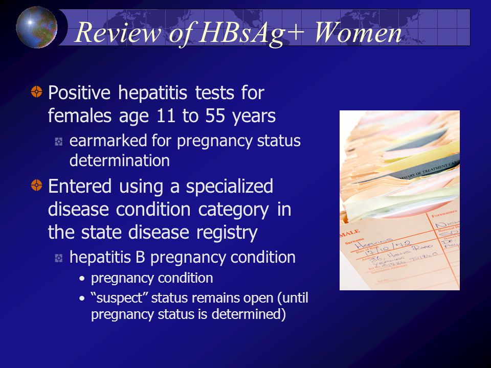 Review of HBsAg+ Women Positive hepatitis tests for females age 11 to 55 years earmarked for pregnancy status determination Entered using a specialized disease condition category in the state disease registry hepatitis B pregnancy condition pregnancy condition suspect status remains open (until pregnancy status is determined)