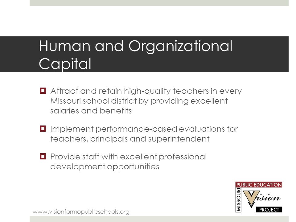 Human and Organizational Capital    Attract and retain high-quality teachers in every Missouri school district by providing excellent salaries and benefits  Implement performance-based evaluations for teachers, principals and superintendent  Provide staff with excellent professional development opportunities