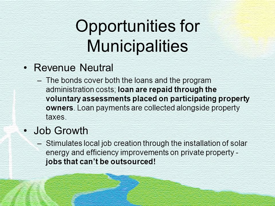 Opportunities for Municipalities Revenue Neutral –The bonds cover both the loans and the program administration costs; loan are repaid through the voluntary assessments placed on participating property owners.