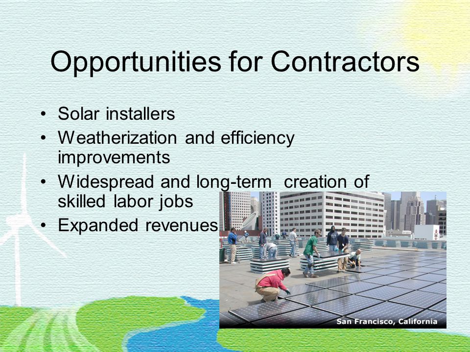 Opportunities for Contractors Solar installers Weatherization and efficiency improvements Widespread and long-term creation of skilled labor jobs Expanded revenues