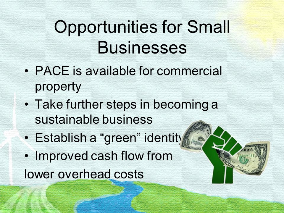 Opportunities for Small Businesses PACE is available for commercial property Take further steps in becoming a sustainable business Establish a green identity Improved cash flow from lower overhead costs