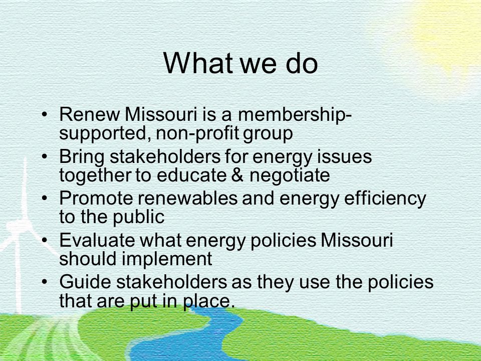 What we do Renew Missouri is a membership- supported, non-profit group Bring stakeholders for energy issues together to educate & negotiate Promote renewables and energy efficiency to the public Evaluate what energy policies Missouri should implement Guide stakeholders as they use the policies that are put in place.