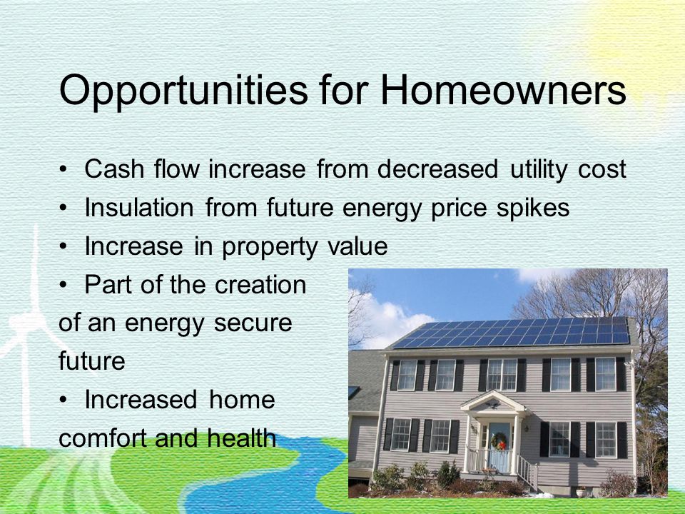 Opportunities for Homeowners Cash flow increase from decreased utility cost Insulation from future energy price spikes Increase in property value Part of the creation of an energy secure future Increased home comfort and health
