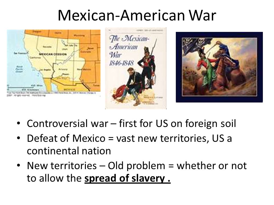 Mexican-American War Controversial war – first for US on foreign soil Defeat of Mexico = vast new territories, US a continental nation New territories – Old problem = whether or not to allow the spread of slavery.