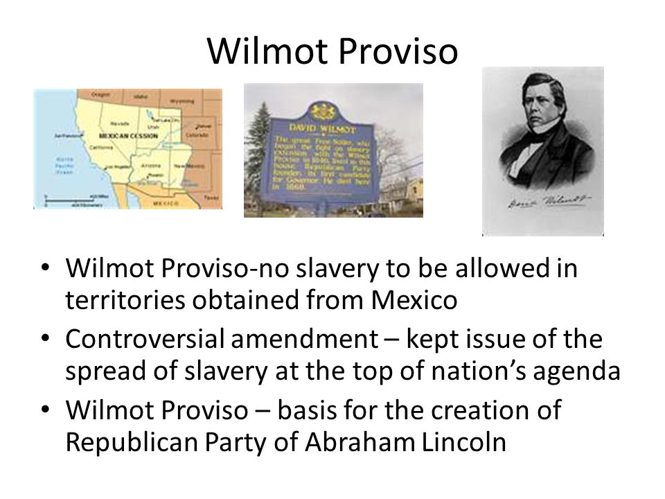 Wilmot Proviso Wilmot Proviso-no slavery to be allowed in territories obtained from Mexico Controversial amendment – kept issue of the spread of slavery at the top of nation’s agenda Wilmot Proviso – basis for the creation of Republican Party of Abraham Lincoln