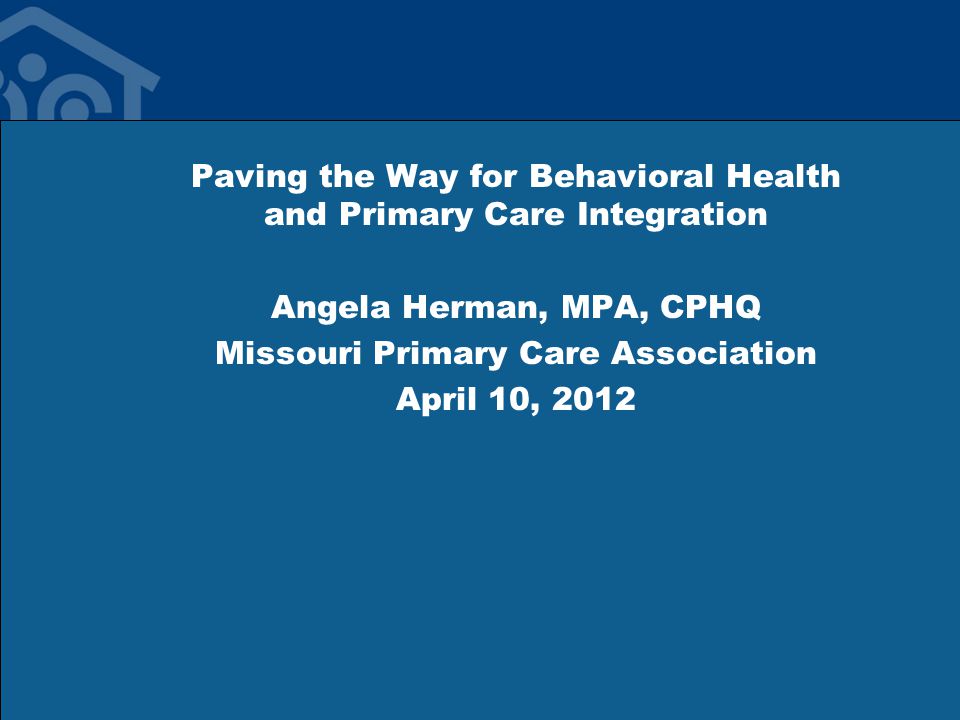Paving the Way for Behavioral Health and Primary Care Integration Angela Herman, MPA, CPHQ Missouri Primary Care Association April 10, 2012